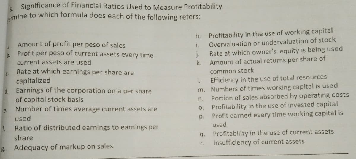 ermine to which formula does each of the following refers:
, Significance of Financial Ratios Used to Measure Profitability
h. Profitability in the use of working capital
Amount of profit per peso of sales
Profit per peso of current assets every time
3.
i.
Overvaluation or undervaluation of stock
b.
j.
Rate at which owner's equity is being used
current assets are used
k. Amount of actual returns per share of
Rate at which earnings per share are
capitalized
d. Earnings of the corporation on a per share
of capital stock basis
Number of times average current assets are
C.
common stock
Efficiency in the use of total resources
m. Numbers of times working capital is used
Portion of sales absorbed by operating costs
Profitability in the use of invested capital
Profit earned every time working capital is
1.
n.
e.
0.
used
p.
f.
Ratio of distributed earnings to earnings per
used
share
q. Profitability in the use of current assets
Insufficiency of current assets
g. Adequacy of markup on sales
r.
