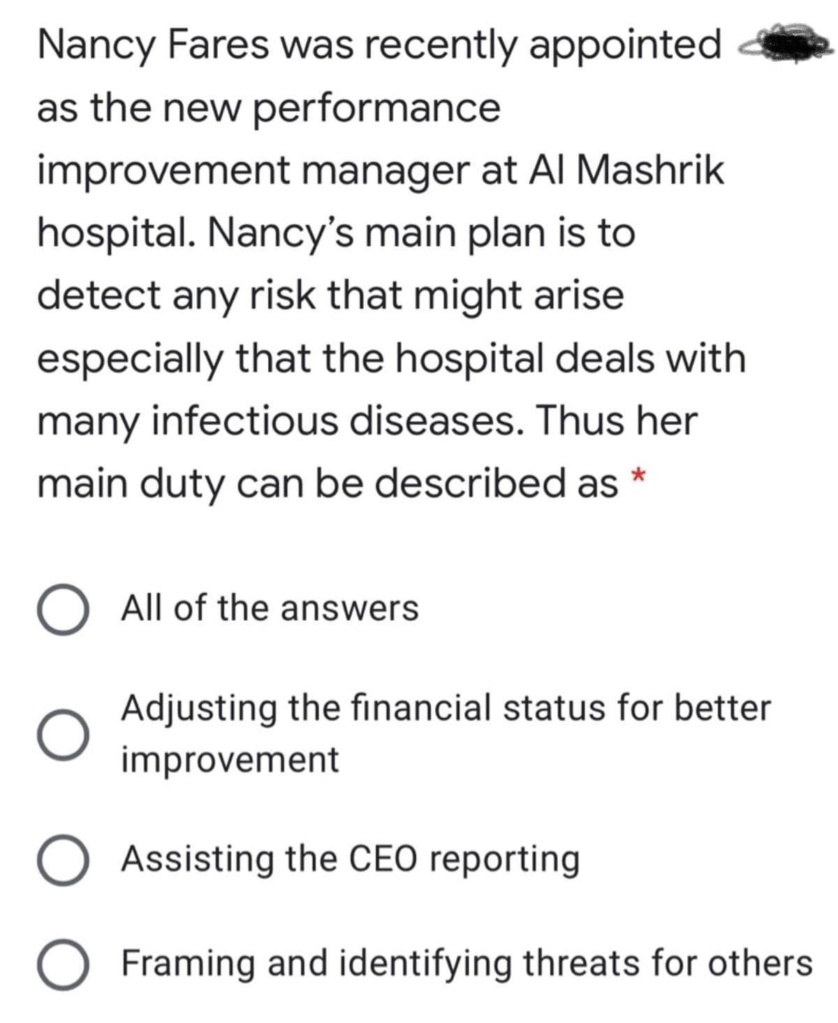 Nancy Fares was recently appointed
as the new performance
improvement manager at Al Mashrik
hospital. Nancy's main plan is to
detect any risk that might arise
especially that the hospital deals with
many infectious diseases. Thus her
main duty can be described as
O All of the answers
Adjusting the fınancial status for better
improvement
O Assisting the CEO reporting
O Framing and identifying threats for others
