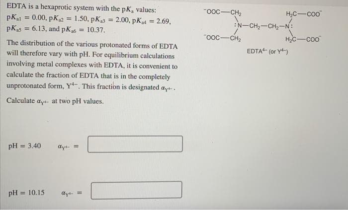 EDTA is a hexaprotic system with the pK, values:
"ooc-CH2
H2C-coo
pKal = 0.00, pK2 = 1.50, pK3 = 2.00, pK4 = 2.69,
pKas = 6.13, and pKa6 =
:N-CH2-CH2-N:
10.37.
ooc-CH2
H,c-coo
The distribution of the various protonated forms of EDTA
will therefore vary with pH. For equilibrium calculations
EDTA (or Y)
involving metal complexes with EDTA, it is convenient to
calculate the fraction of EDTA that is in the completely
unprotonated form, Y-. This fraction is designated ayt.
Calculate ayt- at two pH values.
pH
3.40
%3D
dyt =
pH =
= 10.15
ayt- =
