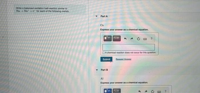 Write a balanced oxidation half-reaction similar to
Na Na +e for each of the folowing metals.
Part A
Ca
Express your answer as a chemical equation.
A chemical reaction does not oocur for this question
Submit
Beauest Anawer
Part B
Al
Express your answer as a chemical equation.
ΑΣφ
