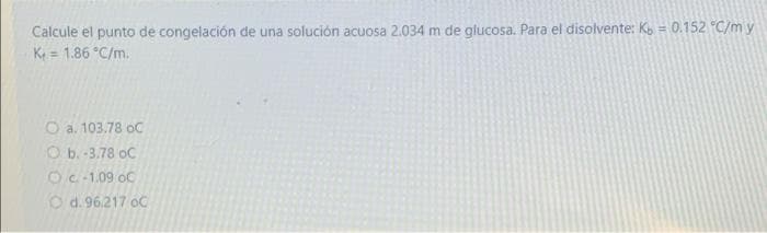 Calcule el punto de congelación de una solución acuosa 2.034 m de glucosa. Para el disolvente: Ko = 0.152 "C/m y
K = 1.86 C/m.
%3D
%3D
O a. 103.78 oC
O b.-3.78 oC
OC-1.09 oC
O d. 96,217 oC
