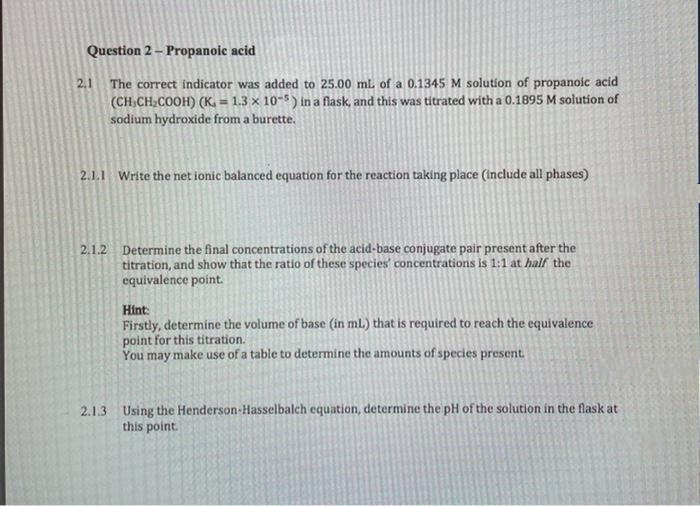 Question 2 – Propanoic acid
The correct indicator was added to 25.00 ml of a 0.1345 M solution of propanoic acid
(CH.CH,COOH) (K, = 1.3 × 10-5) in a flask, and this was titrated with a 0.1895 M solution of
sodium hydroxide from a burette.
2.1
%3D
2.1.1 Write the net ionic balanced equation for the reaction taking place (Include all phases)
2.1.2 Determine the final concentrations of the acid-base conjugate pair present after the
titration, and show that the ratio of these species' concentrations is 1:1 at half the
equivalence point.
Hint:
Firstly, determine the volume of base (in ml) that is required to reach the equivalence
point for this titration.
You may make use of a table to determine the amounts of species present.
2.1.3 Using the Henderson-Hasselbalch equation, determine the pH of the solution in the flask at
this point.
