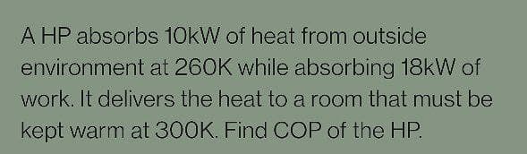 A HP absorbs 10kW of heat from outside
environment at 260K while absorbing 18kW of
work. It delivers the heat to a room that must be
kept warm at 300K. Find COP of the HP.
