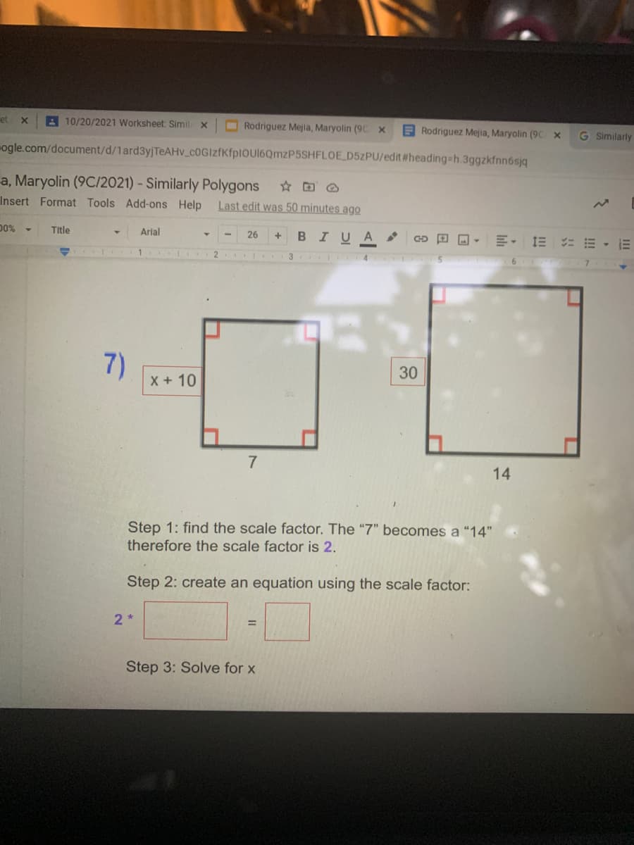 et
A 10/20/2021 Worksheet: Simil X
Rodriguez Mejia, Maryolin (9C X
Rodriguez Mejia, Maryolin (9C x
G Similarly
ogle.com/document/d/1ard3yjTeAHv_c0GIzfKfplOUl6QmzP5SHFLOE D5ZPU/edit #heading-h.3ggzkfnn6sją
a, Maryolin (9C/2021) - Similarly Polygons
Insert Format Tools Add-ons Help
Last edit was 50 minutes ago
00%
Title
Arial
26
BIUA
E. 1E = E - E
1
2.
4.
5
6.
7)
30
X +10
7
14
Step 1: find the scale factor. The "7" becomes a "14"
therefore the scale factor is 2.
Step 2: create an equation using the scale factor:
2 *
%3D
Step 3: Solve for x
