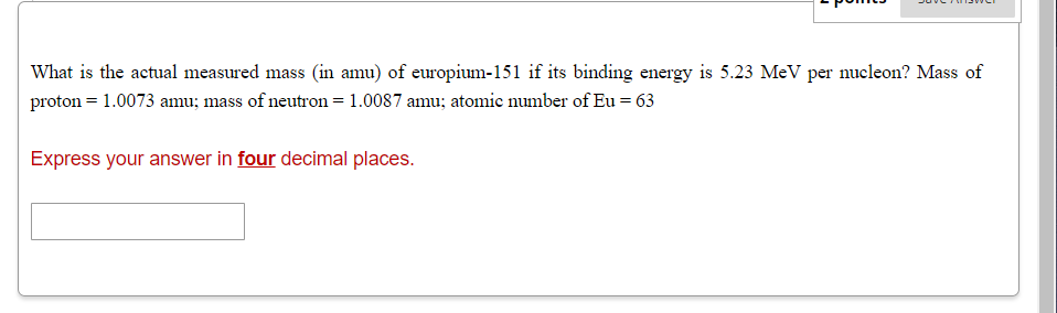 What is the actual measured mass (in amu) of europium-151 if its binding energy is 5.23 MeV per nucleon? Mass of
proton = 1.0073 amu; mass of neutron = 1.0087 amu; atomic number of Eu = 63
Express your answer in four decimal places.