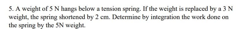 5. A weight of 5 N hangs below a tension spring. If the weight is replaced by a 3 N
weight, the spring shortened by 2 cm. Determine by integration the work done on
the spring by the 5N weight.
