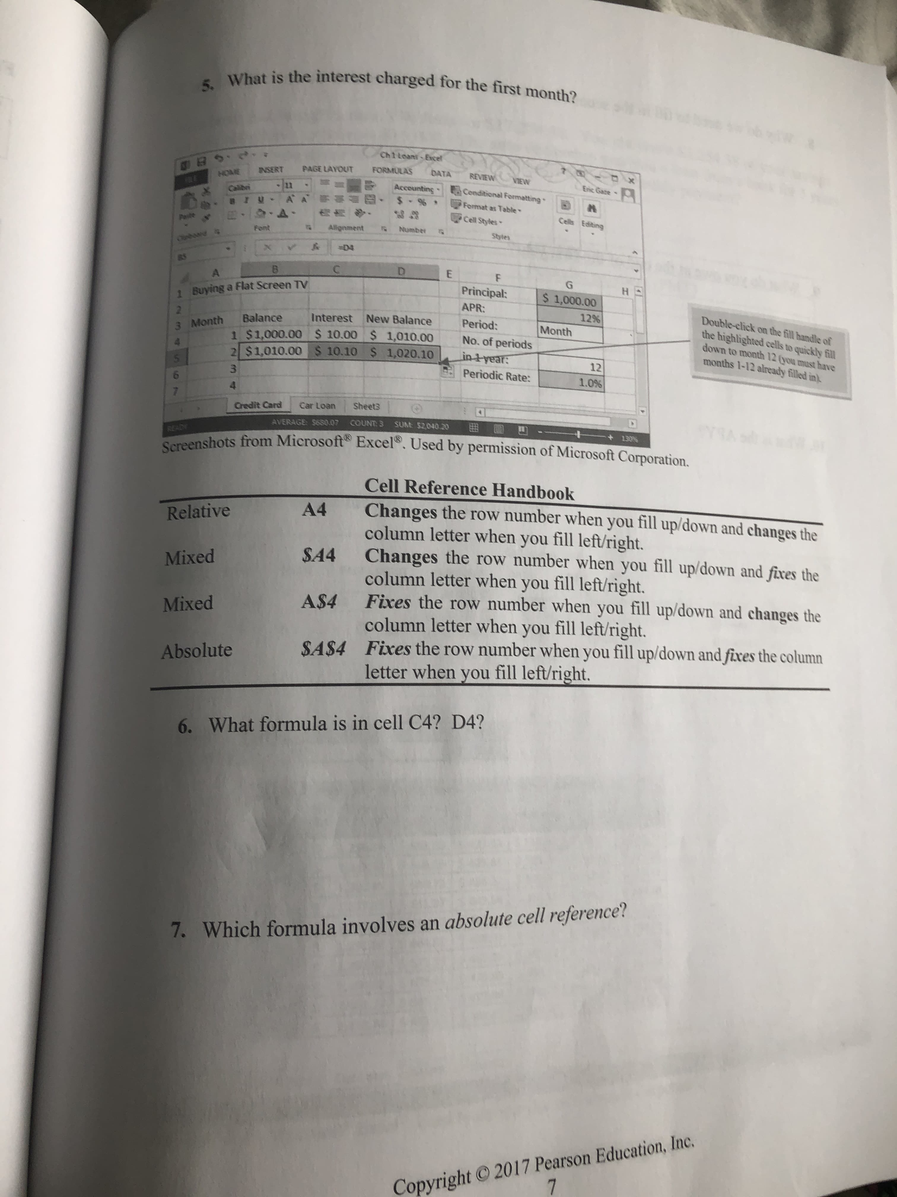 5. What is the interest charged for the first month?
Chileant Evcel
Es.0
FORMULAS
PAGE LAYOUT
DX
DATA
R HOME
Calibri
REVIEW
INSERT
NIEW
Eric Gate
5conditional Formatting
Accounting
$.%
A
M
Format as Table
W
6
Cell Styles
Cells Editing
Number
Allgnment
Font
Styles
Oioe
-D4
C
D
G
HO
Principal:
$ 1,000.00
1 Buying a Flat Screen TV
APR:
12%
Month
Double-click on the fill handle of
the highlighted cells to quickly fill
down to month 12 (you must have
months 1-12 already filled in)
Interest New Balance
Balance
1 $1,000.00 $ 10.00 $ 1,010.00
2 $1,010.00 $ 10.10 $ 1,020.10
Period:
3 Month
No. of periods
in tyear:
12
Periodic Rate:
1.0%
Sheets
Car Loan
Credit Card
AVERAGE S60.07 COUNTS SUM: S2040.20
130
READY
Screenshots from Microsoft Excel. Used by permission of Microsoft Corporation.
Cell Reference Handbook
Changes the row number when you fill up/down and changes the
column letter when you fill left/right.
SA4 Changes the row number when you fill up/down and fixes the
column letter when you fill left/right.
A$4 Fixes the row number when you fill up/down and changes the
column letter when you fill left/right.
SA$4 Fixes the row number when you fill up/down and fixes the column
A4
Relative
Mixed
Mixed
Absolute
letter when you fill left/right.
6. What formula is in cell C4? D4?
7. Which formula involves an absolute cell reference?
Copyright 2017 Pearson Education, Inc.
7
n
