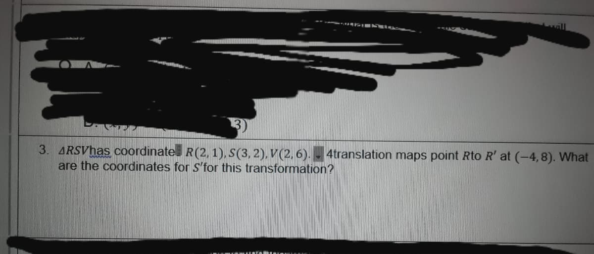 3. ARSVhas coordinate R(2, 1), S(3, 2), V(2, 6). - 4translation maps point Rto R' at (-4,8). What
are the coordinates for S'for this transformation?
