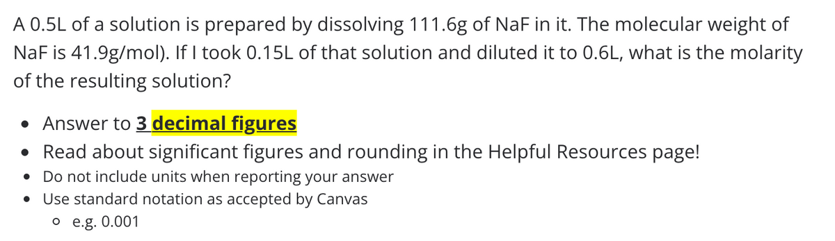 A 0.5L of a solution is prepared by dissolving 111.6g of NaF in it. The molecular weight of
NaF is 41.9g/mol). If I took 0.15L of that solution and diluted it to 0.6L, what is the molarity
of the resulting solution?
• Answer to 3 decimal figures
• Read about significant figures and rounding in the Helpful Resources page!
Do not include units when reporting your answer
Use standard notation as accepted by Canvas
o e.g. 0.001
