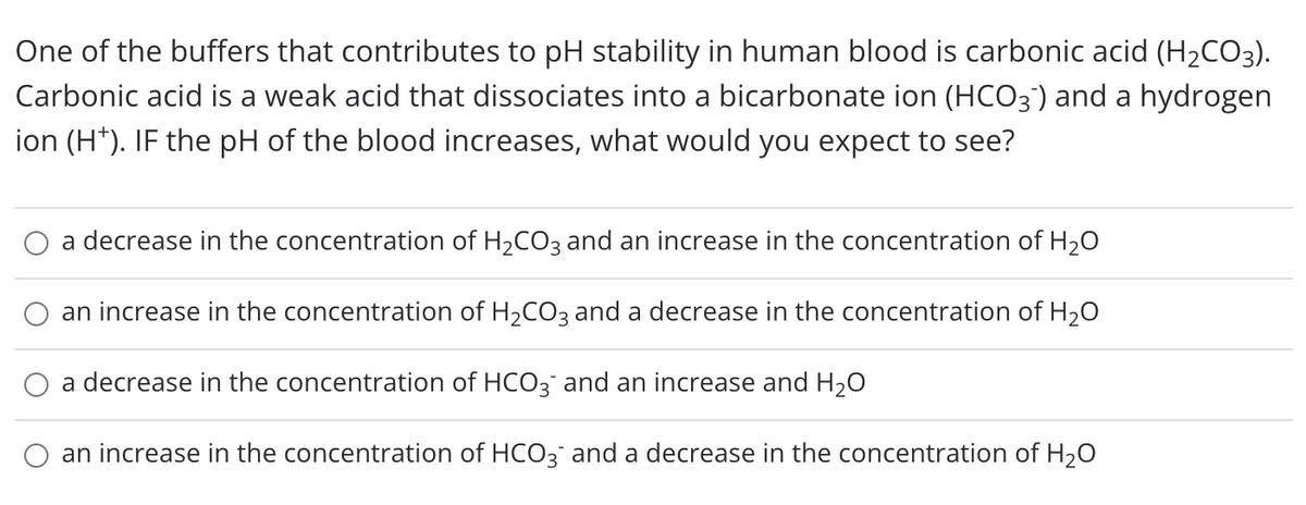 One of the buffers that contributes to pH stability in human blood is carbonic acid (H2CO3).
Carbonic acid is a weak acid that dissociates into a bicarbonate ion (HCO3) and a hydrogen
ion (H*). IF the pH of the blood increases, what would you expect to see?
a decrease in the concentration of H2CO3 and an increase in the concentration of H20
an increase in the concentration of H2CO3 and a decrease in the concentration of H2O
a decrease in the concentration of HCO3 and an increase and H20
an increase in the concentration of HCO3 and a decrease in the concentration of H2O
