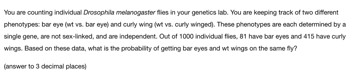 You are counting individual Drosophila melanogaster flies in your genetics lab. You are keeping track of two different
phenotypes: bar eye (wt vs. bar eye) and curly wing (wt vs. curly winged). These phenotypes are each determined by a
single gene, are not sex-linked, and are independent. Out of 1000 individual flies, 81 have bar eyes and 415 have curly
wings. Based on these data, what is the probability of getting bar eyes and wt wings on the same fly?
(answer to 3 decimal places)
