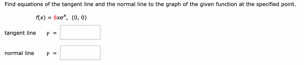 Find equations of the tangent line and the normal line to the graph of the given function at the specified point.
f(x) = 8xe*, (0, 0)
tangent line
normal line
y =
y =