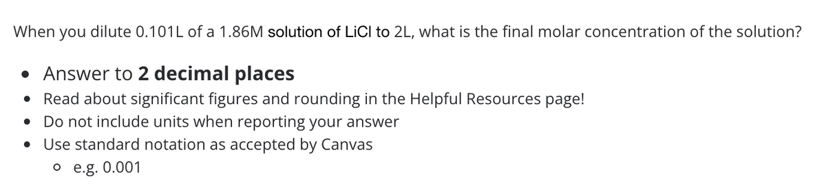 When you dilute 0.101L of a 1.86M solution of LiCI to 2L, what is the final molar concentration of the solution?
• Answer to 2 decimal places
Read about significant figures and rounding in the Helpful Resources page!
Do not include units when reporting your answer
Use standard notation as accepted by Canvas
o e.g. 0.001
