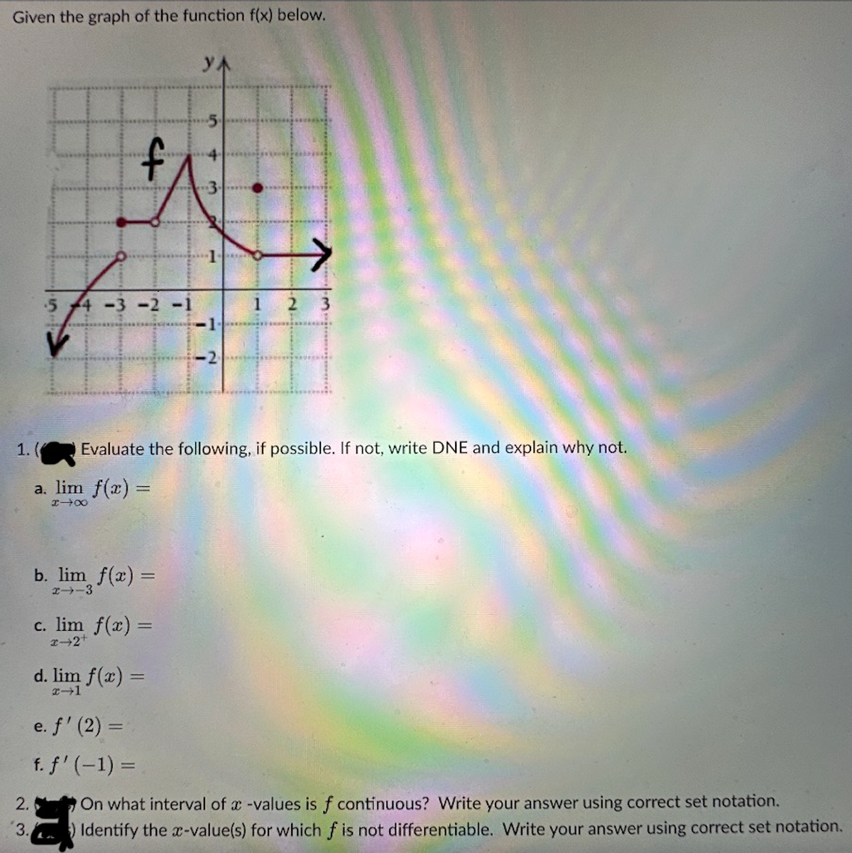 Given the graph of the function f(x) below.
V
2.
3.
4
4-3-2
b. lim f(x) =
2-3
c. lim f(x) =
2-2+
L
d. lim f(x) =
x-1
YA
5
43
3.
1. ( Evaluate the following, if possible. If not, write DNE and explain why not.
a. lim f(x) =
XIX
L
1 2
→
e. f' (2) =
f. f' (-1) =
On what interval of a -values is f continuous? Write your answer using correct set notation.
Identify the x-value(s) for which f is not differentiable. Write your answer using correct set notation.