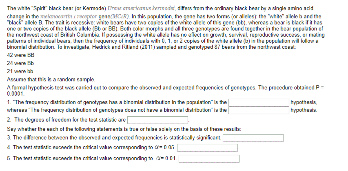 The white "Spirit" black bear (or Kermode) Ursus americanus kermodei, differs from the ordinary black bear by a single amino acid
change in the melanocortin 1 receptor gene(MC1R). In this population, the gene has two forms (or alleles): the "white" allele b and the
"black" allele B. The trait is recessive: white bears have two copies of the white allele of this gene (bb), whereas a bear is black if it has
one or two copies of the black allele (Bb or BB). Both color morphs and all three genotypes are found together in the bear population of
the northwest coast of British Columbia. If possessing the white allele has no effect on growth, survival, reproductive success, or mating
patterns of individual bears, then the frequency of individuals with 0, 1, or 2 copies of the white allele (b) in the population will follow a
binomial distribution. To investigate, Hedrick and Ritland (2011) sampled and genotyped 87 bears from the northwest coast:
42 were BB
24 were Bb
21 were bb
Assume that this is a random sample.
A formal hypothesis test was carried out to compare the observed and expected frequencies of genotypes. The procedure obtained P =
0.0001.
1. "The frequency distribution of genotypes has a binomial distribution in the population" is the
whereas "The frequency distribution of genotypes does not have a binomial distribution" is the
|hypothesis,
| hypothesis.
2. The degrees of freedom for the test statistic are
Say whether the each of the following statements is true or false solely on the basis of these results:
3. The difference between the observed and expected frequencies is statistically significant.
4. The test statistic exceeds the critical value corresponding to a= 0.05.
5. The test statistic exceeds the critical value corresponding to a= 0.01.
