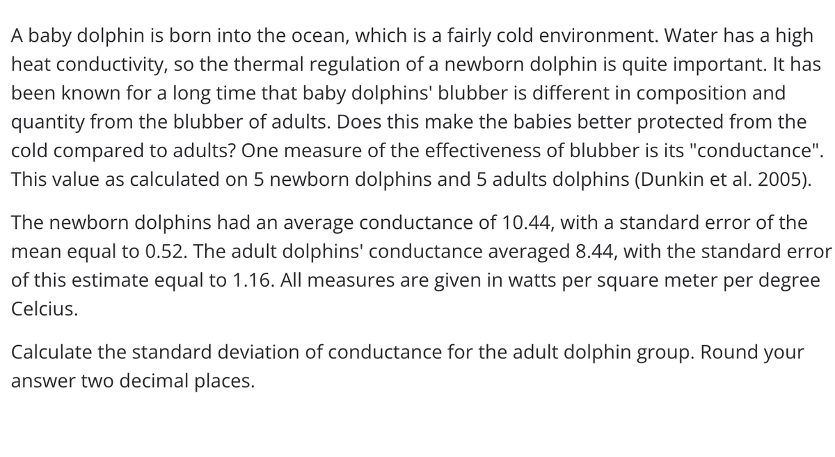 A baby dolphin is born into the ocean, which is a fairly cold environment. Water has a high
heat conductivity, so the thermal regulation of a newborn dolphin is quite important. It has
been known for a long time that baby dolphins' blubber is different in composition and
quantity from the blubber of adults. Does this make the babies better protected from the
cold compared to adults? One measure of the effectiveness of blubber is its "conductance".
This value as calculated on 5 newborn dolphins and 5 adults dolphins (Dunkin et al. 2005).
The newborn dolphins had an average conductance of 10.44, with a standard error of the
mean equal to 0.52. The adult dolphins' conductance averaged 8.44, with the standard error
of this estimate equal to 1.16. All measures are given in watts per square meter per degree
Celcius.
Calculate the standard deviation of conductance for the adult dolphin group. Round your
answer two decimal places.
