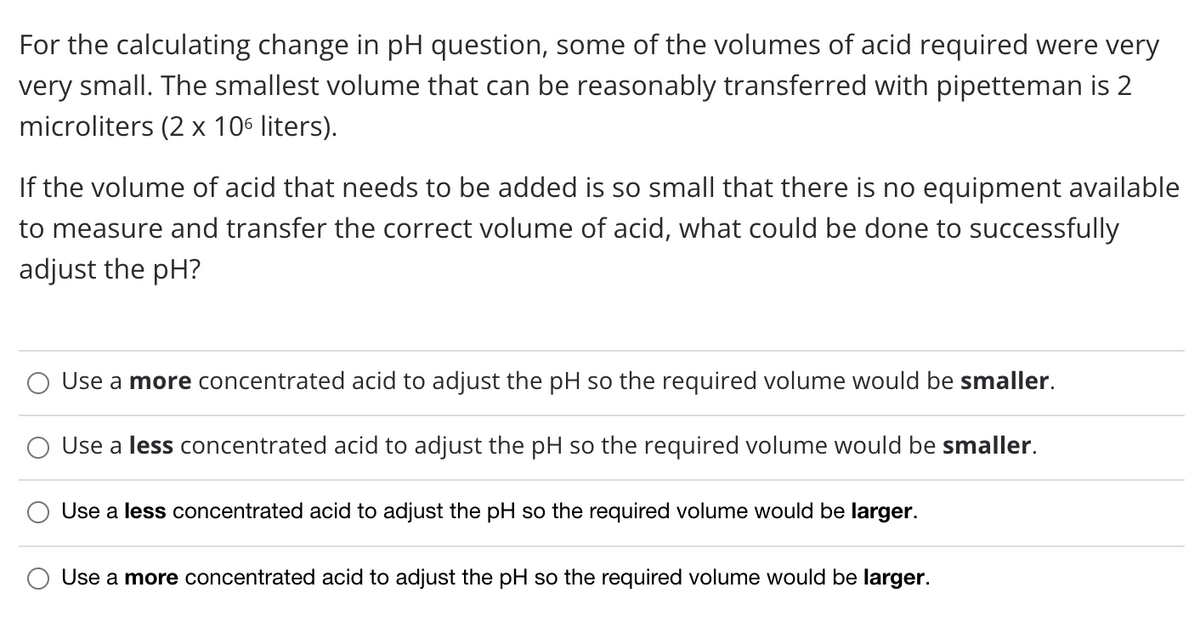 For the calculating change in pH question, some of the volumes of acid required were very
very small. The smallest volume that can be reasonably transferred with pipetteman is 2
microliters (2 x 106 liters).
If the volume of acid that needs to be added is so small that there is no equipment available
to measure and transfer the correct volume of acid, what could be done to successfully
adjust the pH?
Use a more concentrated acid to adjust the pH so the required volume would be smaller.
Use a less concentrated acid to adjust the pH so the required volume would be smaller.
Use a less concentrated acid to adjust the pH so the required volume would be larger.
Use a more concentrated acid to adjust the pH so the required volume would be larger.
