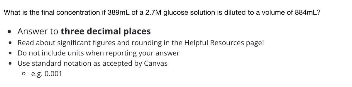 What is the final concentration if 389mL of a 2.7M glucose solution is diluted to a volume of 884mL?
• Answer to three decimal places
• Read about significant figures and rounding in the Helpful Resources page!
• Do not include units when reporting your answer
• Use standard notation as accepted by Canvas
o e.g. 0.001
