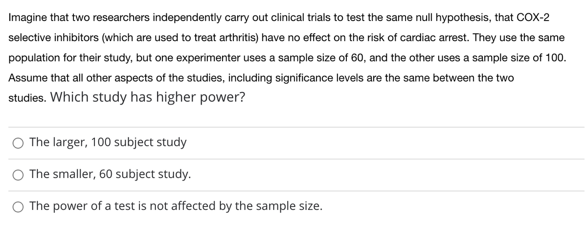 Imagine that two researchers independently carry out clinical trials to test the same null hypothesis, that COX-2
selective inhibitors (which are used to treat arthritis) have no effect on the risk of cardiac arrest. They use the same
population for their study, but one experimenter uses a sample size of 60, and the other uses a sample size of 100.
Assume that all other aspects of the studies, including significance levels are the same between the two
studies. Which study has higher power?
O The larger, 100 subject study
The smaller, 60 subject study.
The power of a test is not affected by the sample size.
