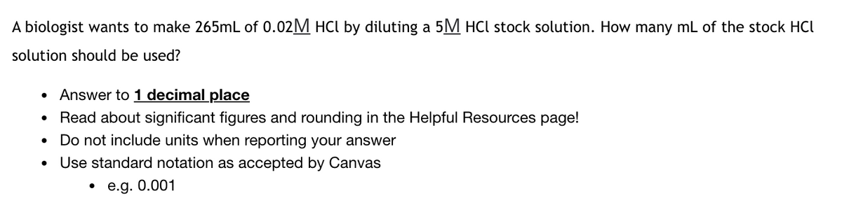 A biologist wants to make 265mL of 0.02M HCI by diluting a 5M HCl stock solution. How many mL of the stock HCI
solution should be used?
Answer to 1 decimal place
Read about significant figures and rounding in the Helpful Resources page!
Do not include units when reporting your answer
Use standard notation as accepted by Canvas
• e.g. 0.001
