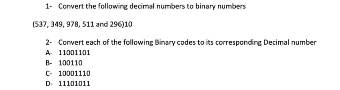 1- Convert the following decimal numbers to binary numbers
(537, 349, 978, 511 and 296)10
2- Convert each of the following Binary codes to its corresponding Decimal number
A- 11001101
B- 100110
C- 10001110
D- 11101011
