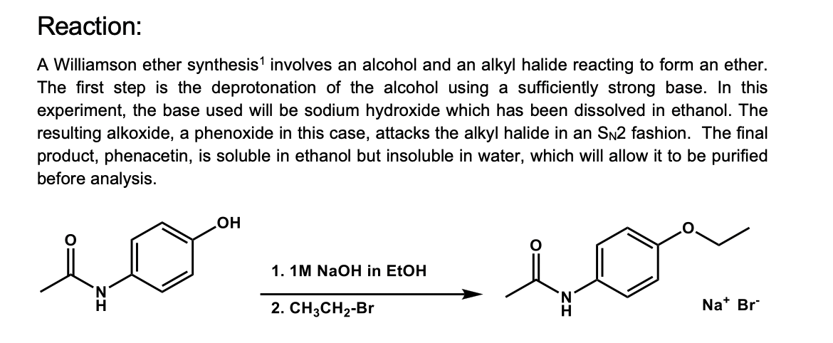 Reaction:
A Williamson ether synthesis' involves an alcohol and an alkyl halide reacting to form an ether.
The first step is the deprotonation of the alcohol using a sufficiently strong base. In this
experiment, the base used will be sodium hydroxide which has been dissolved in ethanol. The
resulting alkoxide, a phenoxide in this case, attacks the alkyl halide in an SN2 fashion. The final
product, phenacetin, is soluble in ethanol but insoluble in water, which will allow it to be purified
before analysis.
OH
1. 1M NaOH in EtOH
H
2. СH3CH2-Br
H
Na* Br
