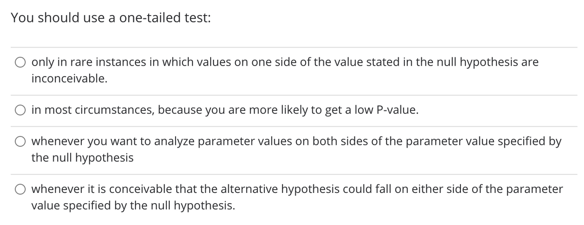 You should use a one-tailed test:
only in rare instances in which values on one side of the value stated in the null hypothesis are
inconceivable.
in most circumstances, because you are more likely to get a low P-value.
whenever you want to analyze parameter values on both sides of the parameter value specified by
the null hypothesis
whenever it is conceivable that the alternative hypothesis could fall on either side of the parameter
value specified by the null hypothesis.
