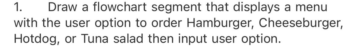 Draw a flowchart segment that displays a menu
with the user option to order Hamburger, Cheeseburger,
Hotdog, or Tuna salad then input user option.
1.
