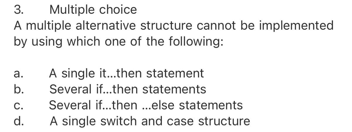 Multiple choice
A multiple alternative structure cannot be implemented
by using which one of the following:
3.
а.
A single it...then statement
b.
Several if...then statements
C.
Several if...then ..else statements
d.
A single switch and case structure
