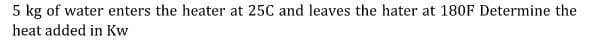 5 kg of water enters the heater at 25C and leaves the hater at 180F Determine the
heat added in Kw
