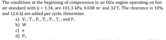 The conditions at the beginning of compression in an Otto engine operating on hot-
air standard with k = 1.34, are 101.3 kPa, 0.038 m and 32°C. The clearance is 10%
and 12.6 kJ are added per cycle. Determine:
a) V2, T2, P2, T,, P,, T,, and P,
b) W
c) e
d) P
