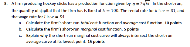 3. A firm producing hockey sticks has a production function given by q = 2√7. In the short-run,
the quantity of capital that the firm has is fixed at k = 100. The rental rate for k is v = $1, and
the wage rate for I is w = $4.
a. Calculate the firm's short-run total cost function and average cost function. 10 points
b. Calculate the firm's short-run marginal cost function. 5 points
c.
Explain why the short-run marginal cost curve will always intersect the short-run
average curve at its lowest point. 15 points