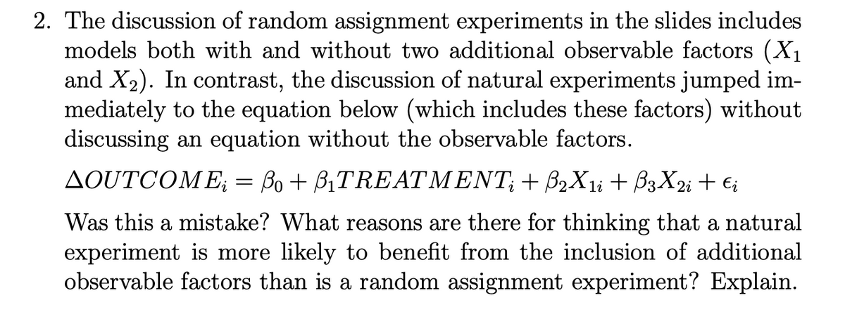 2. The discussion of random assignment experiments in the slides includes
models both with and without two additional observable factors (X₁
and X₂). In contrast, the discussion of natural experiments jumped im-
mediately to the equation below (which includes these factors) without
discussing an equation without the observable factors.
AOUTCOME; = ßo + B₁TREATMENT; + ß2X1i + ß3X2i + €i
Was this a mistake? What reasons are there for thinking that a natural
experiment is more likely to benefit from the inclusion of additional
observable factors than is a random assignment experiment? Explain.