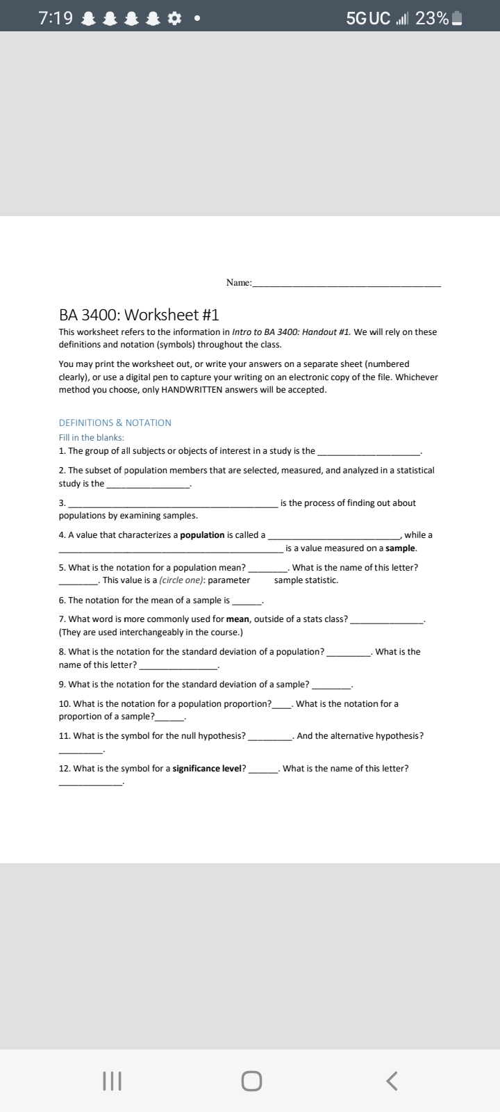 7:19
Name:
BA 3400: Worksheet #1
This worksheet refers to the information in Intro to BA 3400: Handout # 1. We will rely on these
definitions and notation (symbols) throughout the class.
You may print the worksheet out, or write your answers on a separate sheet (numbered
clearly), or use a digital pen to capture your writing on an electronic copy of the file. Whichever
method you choose, only HANDWRITTEN answers will be accepted.
DEFINITIONS & NOTATION
Fill in the blanks:
1. The group of all subjects or objects of interest in a study is the
2. The subset of population members that are selected, measured, and analyzed in a statistical
study is the
3.
populations by examining samples.
4. A value that characterizes a population is called a
5. What is the notation for a population mean?
This value is a (circle one): parameter
5G UC lll 23%
6. The notation for the mean of a sample is
7. What word is more commonly used for mean, outside of a stats class?
(They are used interchangeably in the course.)
8. What is the notation for the standard deviation of a population?
name of this letter?
12. What is the symbol for a significance level?
=
9. What is the notation for the standard deviation of a sample?
10. What is the notation for a population proportion?__
proportion of a sample?
11. What is the symbol for the null hypothesis?
|||
is the process of finding out about
O
is a value measured on a sample.
What is the name of this letter?
sample statistic.
while a
What is the
What is the notation for a
And the alternative hypothesis?
What is the name of this letter?