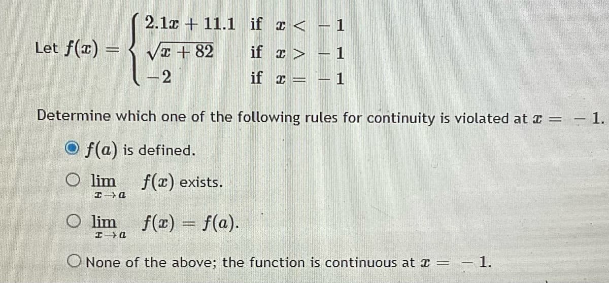 2.1x + 11.1 if x < - 1
Let f(x) =
Va + 82
if ェ>
1
2
if x
– 1
Determine which one of the following rules for continuity is violated at a =
1.
O f(a) is defined.
O lim
f(x) exists.
O lim
f(x) = f(a).
エ→Q
O None of the above; the function is continuous at a = – 1.
