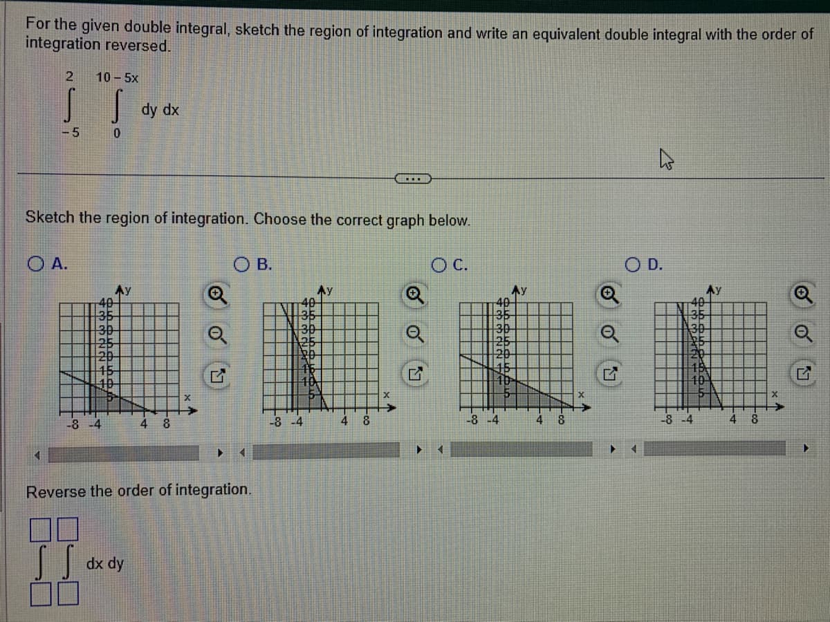 For the given double integral, sketch the region of integration and write an equivalent double integral with the order of
integration reversed.
2 10 – 5x
S S
-5
0
OA.
30
20
15
10
5
Sketch the region of integration. Choose the correct graph below.
OC.
-8 -4
Ay
dy
dx
dx dy
4 8
o o
OB.
Reverse the order of integration.
40
30
25
20
15
10
-8-4
**
4 8
o o
30
25
20
45
10
-8-4
4
18
o o
G
O
4
D.
30
25
20
18
10
-8-4
4 8
o o
L