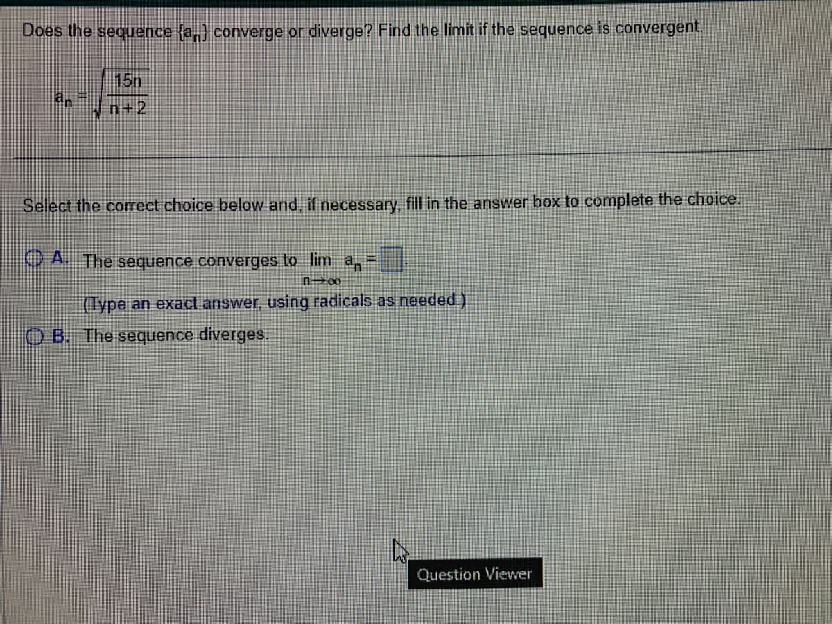 Does the sequence {an} converge or diverge? Find the limit if the sequence is convergent.
15n
n+2
an =l
W
Select the correct choice below and, if necessary, fill in the answer box to complete the choice.
O A. The sequence converges to lim an
#am
n→∞
(Type an exact answer, using radicals as needed.)
OB. The sequence diverges.
Question Viewer