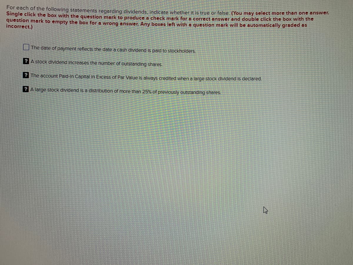 For each of the following statements regarding dividends, indicate whether it is true or false. (You may select more than one answer.
Single click the box with the question mark to produce a check mark for a correct answer and double click the box with the
question mark to empty the box for a wrong answer. Any boxes left with a question mark will be automatically graded as
incorrect.)
The date of payment reflects the date a cash dividend is paid to stockholders.
? A stock dividend Increases the number of outstanding shares.
? The account Pald-in Capital in Excess of Par Value is always credited when a large stock dividend is declared.
? A large stock dividend is a distribution of more than 25% of previously outstanding shares.