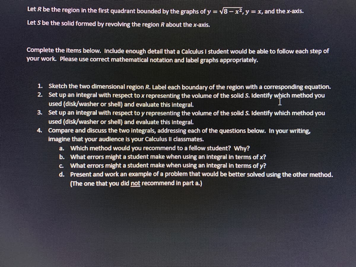 Let R be the region in the first quadrant bounded by the graphs of y = √√8-x², y = x, and the x-axis.
Let S be the solid formed by revolving the region R about the x-axis.
Complete the items below. Include enough detail that a Calculus I student would be able to follow each step of
your work. Please use correct mathematical notation and label graphs appropriately.
2.
1. Sketch the two dimensional region R. Label each boundary of the region with a corresponding equation.
Set up an integral with respect to x representing the volume of the solid S. Identify which method you
which
used (disk/washer or shell) and evaluate this integral.
3.
Set up an integral with respect to y representing the volume of the solid S. Identify which method you
used (disk/washer or shell) and evaluate this integral.
4.
Compare and discuss the two integrals, addressing each of the questions below. In your writing,
imagine that your audience is your Calculus II classmates.
a. Which method would you recommend to a fellow student? Why?
b.
What errors might a student make when using an integral in terms of x?
c. What errors might a student make when using an integral in terms of y?
d.
Present and work an example of a problem that would be better solved using the other method.
(The one that you did not recommend in part a.)