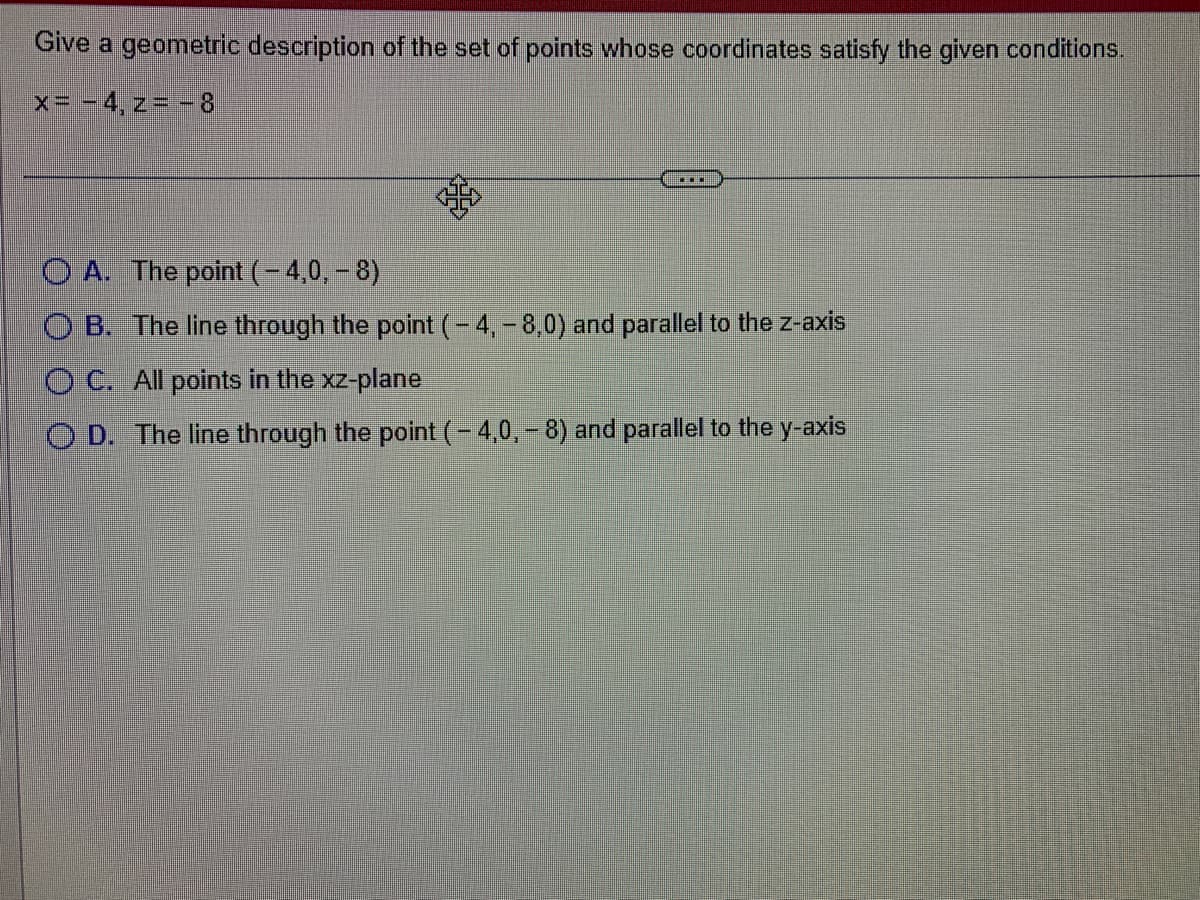 Give a geometric description of the set of points whose coordinates satisfy the given conditions.
x = -4, z = -8
***
OA. The point ( – 4,0, – 8)
OB. The line through the point (-4,- 8,0) and parallel to the z-axis
OC. All points in the xz-plane
OD. The line through the point (-4,0,-8) and parallel to the y-axis