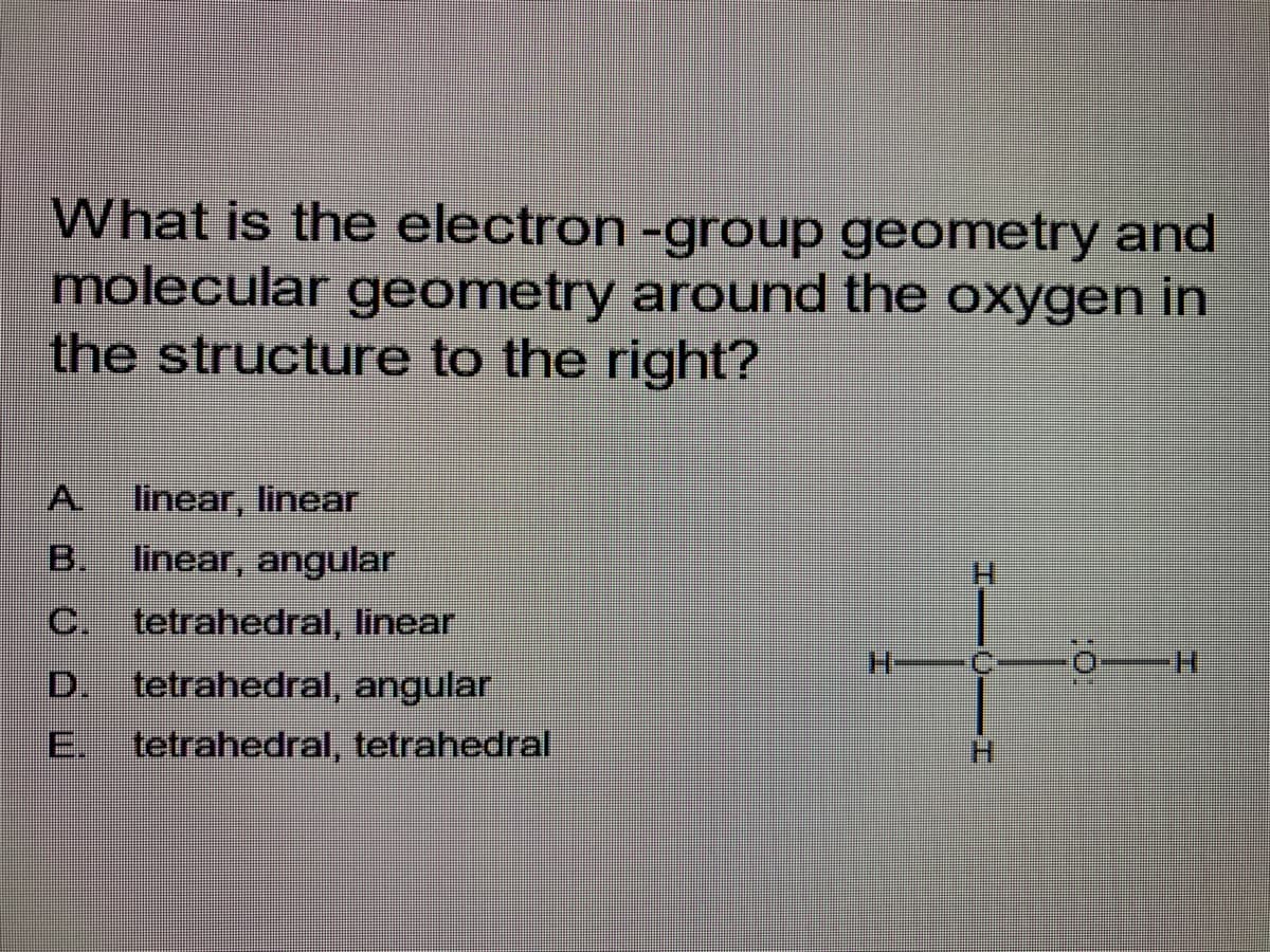 What is the electron -group geometry and
molecular geometry around the oxygen in
the structure to the right?
A linear, linear
B. linear, angular
C. tetrahedral, linear
D. tetrahedral, angular
tetrahedral, tetrahedral
H—
I—0—I
-0-H