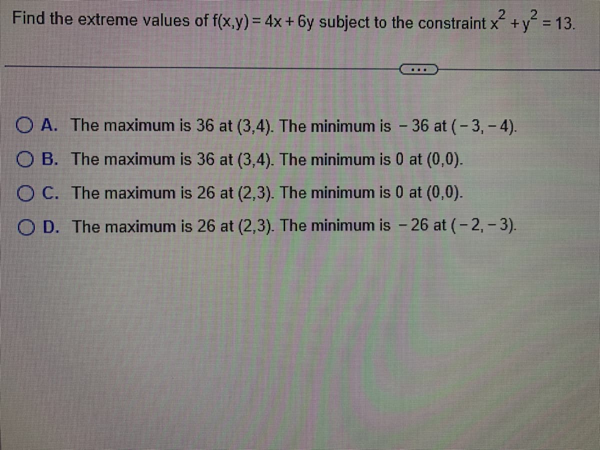 2
Find the extreme values of f(x,y) = 4x+6y subject to the constraint x² + y² = 13.
In
OA. The maximum is 36 at (3,4). The minimum is - 36 at (-3,-4).
OB. The maximum is 36 at (3,4). The minimum is 0 at (0,0).
O C. The maximum is 26 at (2,3). The minimum is 0 at (0,0).
OD. The maximum is 26 at (2,3). The minimum is - 26 at (-2,-3).