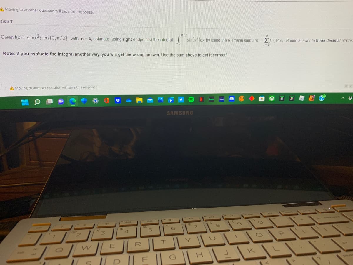 A Moving to another question will save this response.
tion 7
/2
Given f(x) = sin(x-) on [0, T/2], with n = 4, estimate (using right endpoints) the integral sin x)dx by using the Riemann sum S(n) = Ef(c)Ax,. Round answer to three decimal places
%3D
0.
Note: If you evaluate the integral another way, you will get the wrong answer. Use the sum above to get it correct!
A Moving to another question will save this response.
hulu
SAMSUNG
O
144
&
Q)
K
S D || F || G |H
