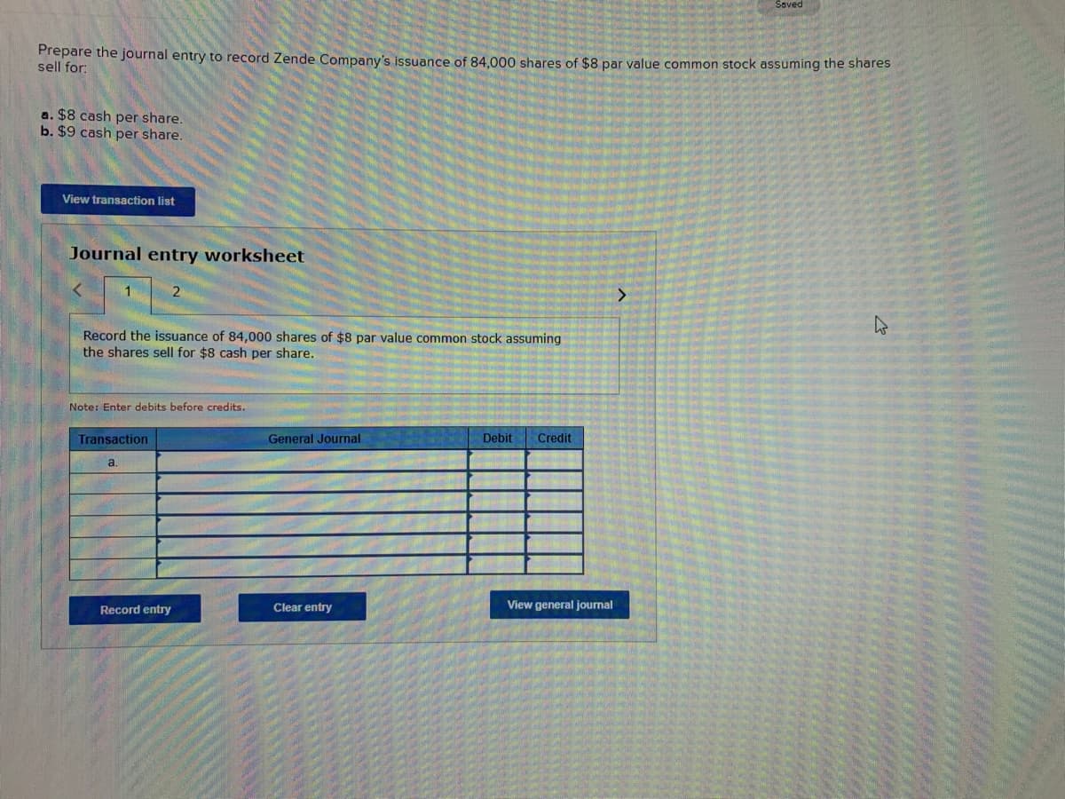 Prepare the journal entry to record Zende Company's issuance of 84,000 shares of $8 par value common stock assuming the shares
sell for:
a. $8 cash per share.
b. $9 cash per share.
View transaction list
Journal entry worksheet
1
Record the issuance of 84,000 shares of $8 par value common stock assuming
the shares sell for $8 cash per share.
2
Note: Enter debits before credits.
Transaction
a.
Record entry
General Journal
Clear entry
Debit Credit
View general journal
Saved
>
