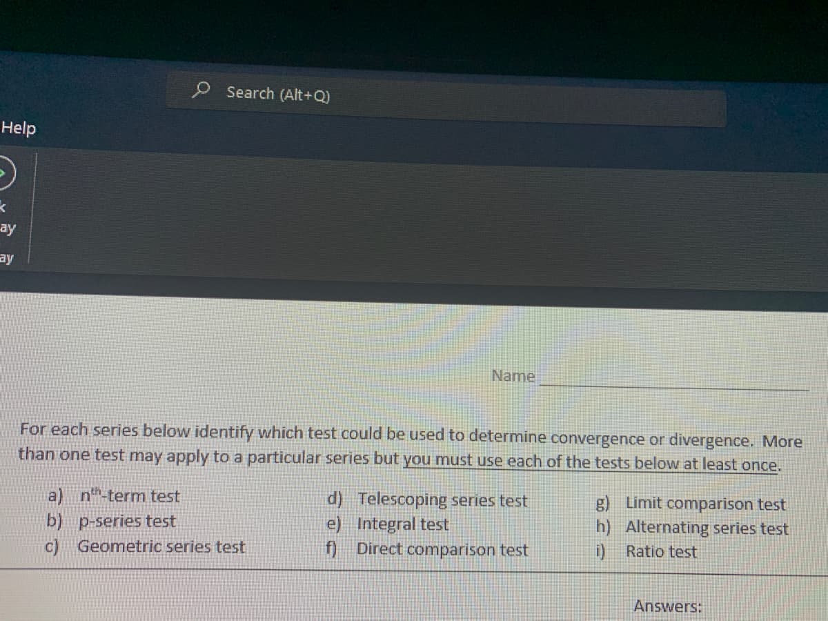 Help
O
X
ay
ay
Search (Alt+Q)
For each series below identify which test could be used to determine convergence or divergence. More
than one test may apply to a particular series but you must use each of the tests below at least once.
a) nth-term test
b) p-series test
c) Geometric series test
Name
d)
e)
f)
Telescoping series test
Integral test
Direct comparison test
g) Limit comparison test
h) Alternating series test
i) Ratio test
Answers: