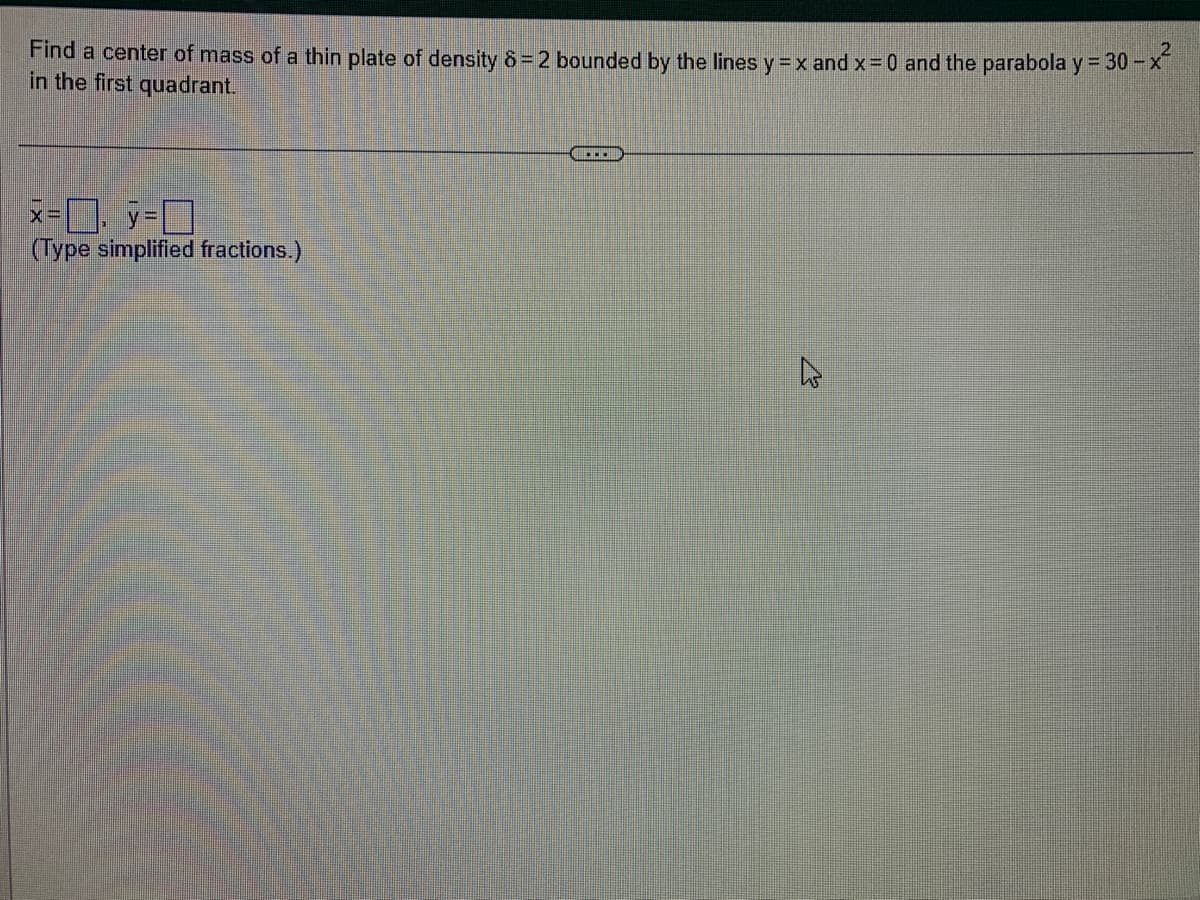 Find a center of mass of a thin plate of density 8=2 bounded by the lines y = x and x = 0 and the parabola y = 30-
-x²
in the first quadrant.
x=y=
(Type simplified fractions.)