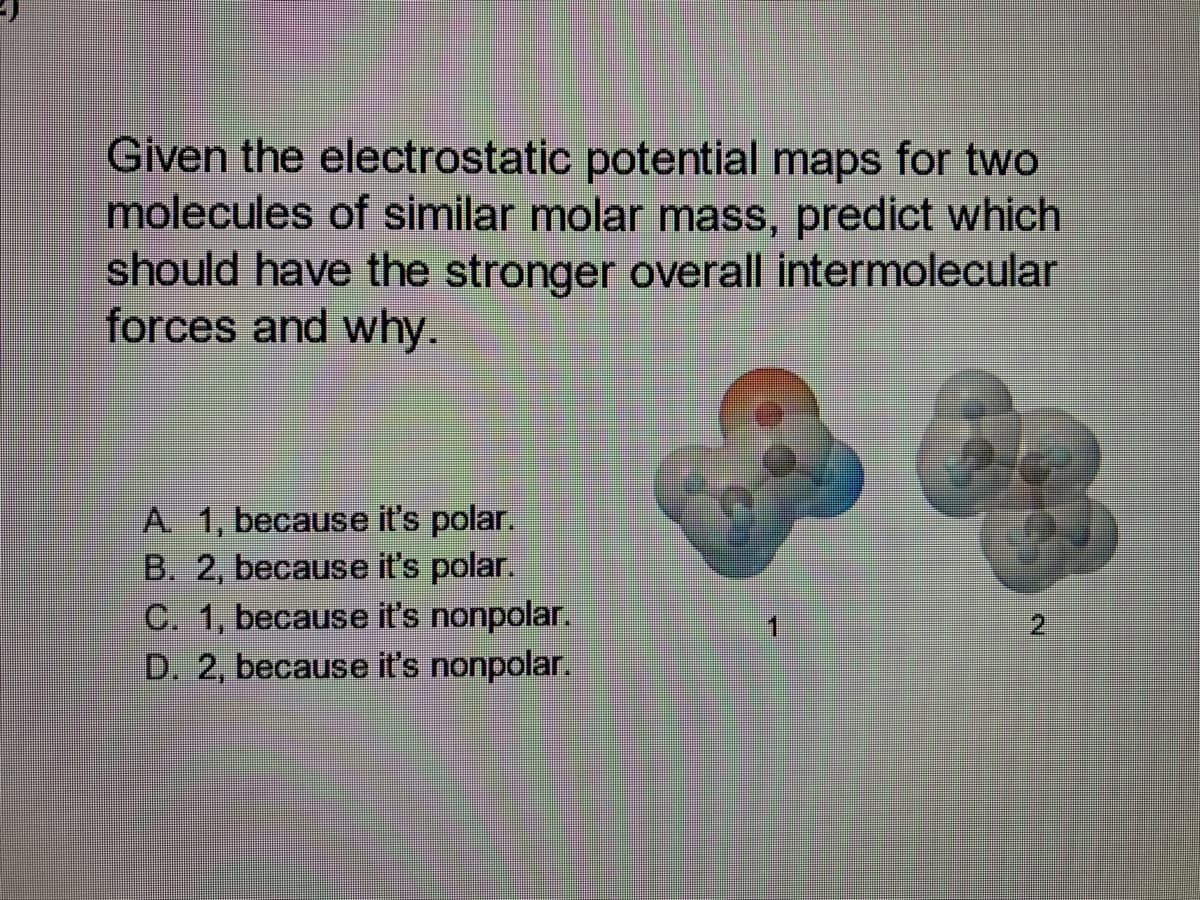 Given the electrostatic potential maps for two
molecules of similar molar mass, predict which
should have the stronger overall intermolecular
forces and why.
A 1, because it's polar.
B. 2, because it's polar.
C. 1, because it's nonpolar.
D. 2, because it's nonpolar.
8
#