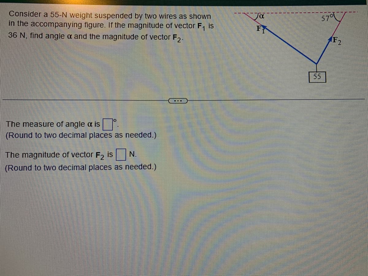 Consider a 55-N weight suspended by two wires as shown
in the accompanying figure. If the magnitude of vector F₁ is
36 N, find angle a and the magnitude of vector F2.
The measure of angle a is
(Round to two decimal places as needed.)
The magnitude of vector F₂ is
N.
(Round to two decimal places as needed.)
Jα
FR
57°
(F2