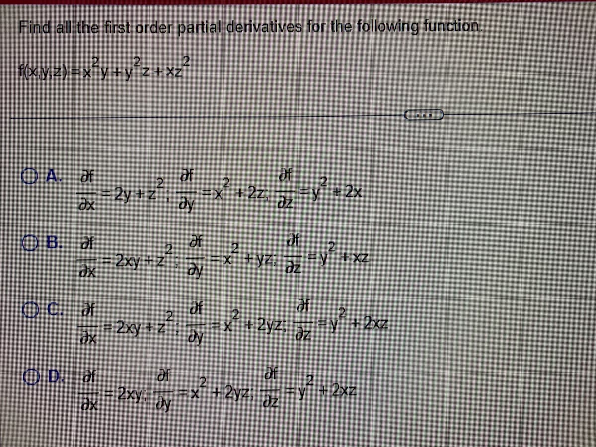 Find all the first order partial derivatives for the following function.
f(x,y,z)=x²y+y²z+xz²
O A. af
8 8 8
OB. of
OD. of
of
= 2y+z²: Jy
ду
ax
2
= 2xy + z
OC. of
dx = 2xy + z
E
*
of
= x² + 2z; 5z = y² + 2x
dy
of
ay
af
= 2xy, =X
Əy
2
=x +yz;
of
==x+2yz, az
2yz;= y² + 2xz
dz
of
+2yzi az
= y² +xz
+ 2xz