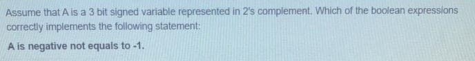 Assume that A is a 3 bit signed variable represented in 2's complement. Which of the boolean expressions
correctly implements the following statement:
A is negative not equals to -1.
